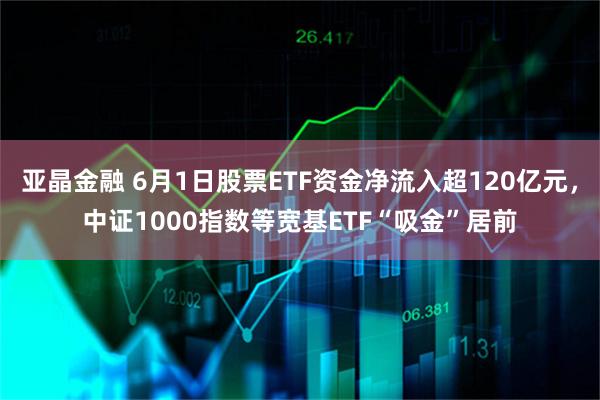 亚晶金融 6月1日股票ETF资金净流入超120亿元，中证1000指数等宽基ETF“吸金”居前