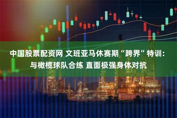 中国股票配资网 文班亚马休赛期“跨界”特训: 与橄榄球队合练 直面极强身体对抗