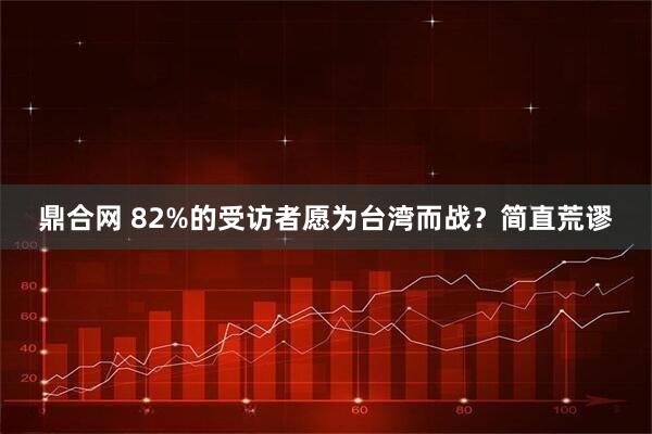 鼎合网 82%的受访者愿为台湾而战？简直荒谬