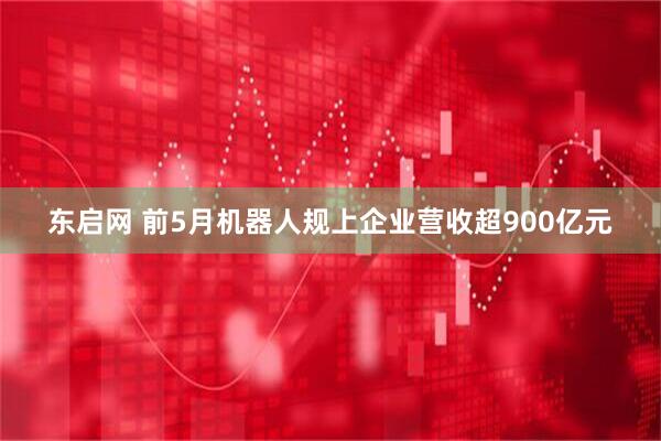 东启网 前5月机器人规上企业营收超900亿元