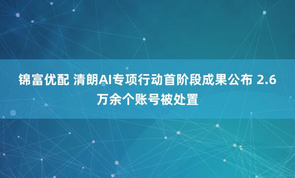 锦富优配 清朗AI专项行动首阶段成果公布 2.6万余个账号被处置
