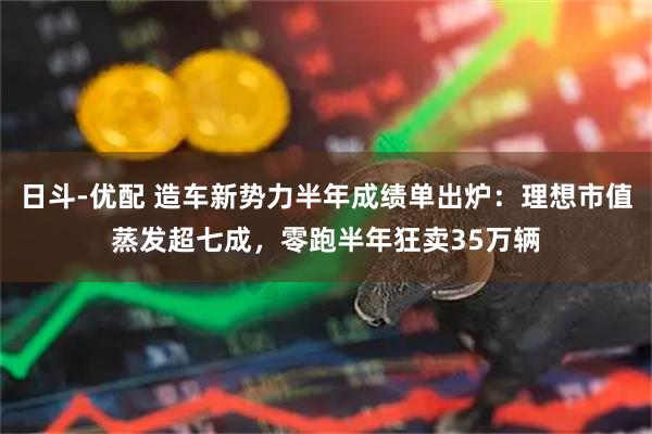 日斗-优配 造车新势力半年成绩单出炉：理想市值蒸发超七成，零跑半年狂卖35万辆