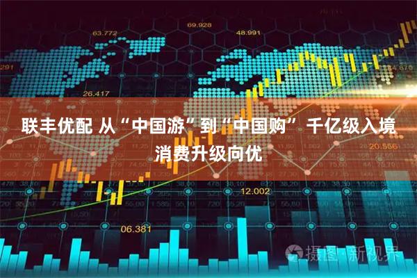 联丰优配 从“中国游”到“中国购” 千亿级入境消费升级向优