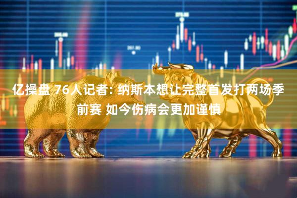 亿操盘 76人记者: 纳斯本想让完整首发打两场季前赛 如今伤病会更加谨慎