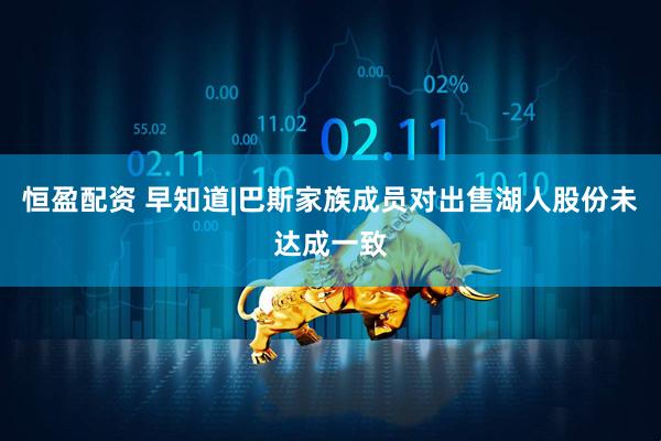 恒盈配资 早知道|巴斯家族成员对出售湖人股份未达成一致