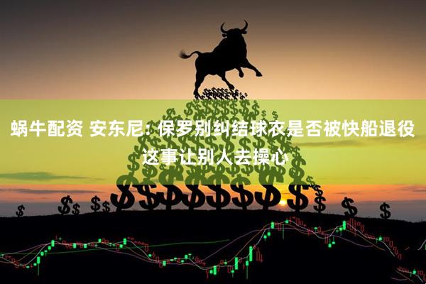 蜗牛配资 安东尼: 保罗别纠结球衣是否被快船退役 这事让别人去操心