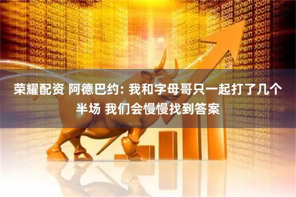 荣耀配资 阿德巴约: 我和字母哥只一起打了几个半场 我们会慢慢找到答案
